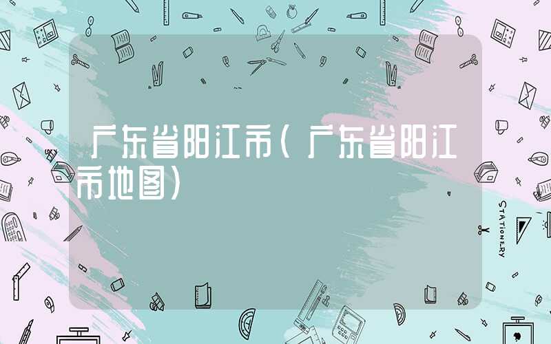 广东省阳江市（广东省阳江市地图）