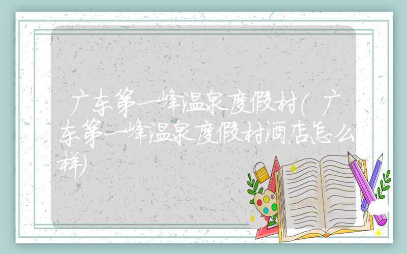 广东第一峰温泉度假村(广东第一峰温泉度假村酒店怎么样)