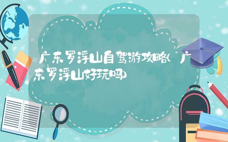 广东罗浮山自驾游攻略（广东罗浮山好玩吗）