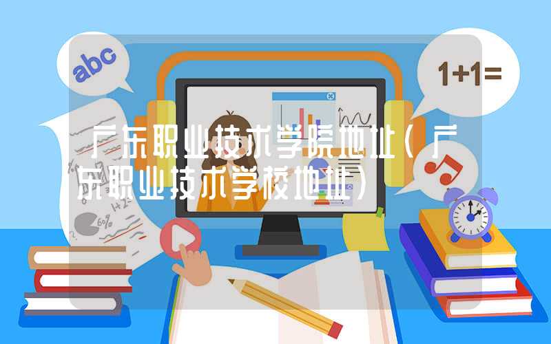 广东职业技术学院地址（广东职业技术学校地址）