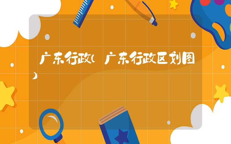广东行政（广东行政区划图）