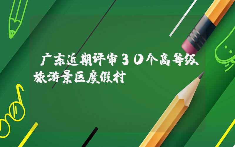 广东近期评审30个高等级旅游景区度假村