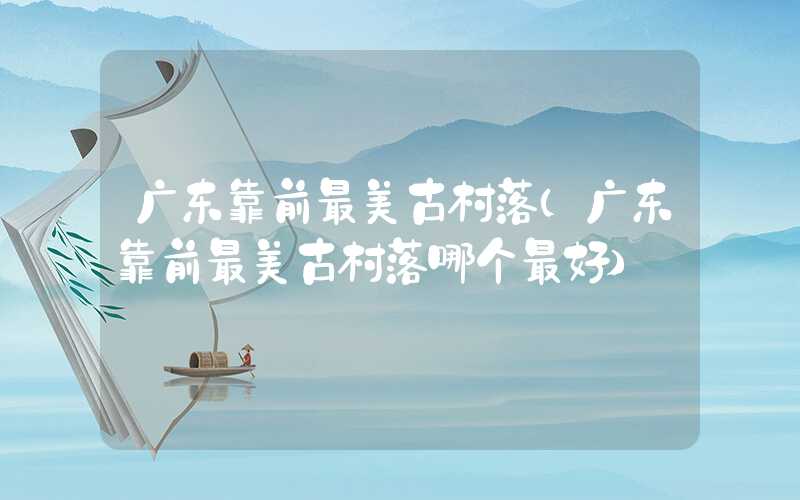 广东靠前最美古村落（广东靠前最美古村落哪个最好）