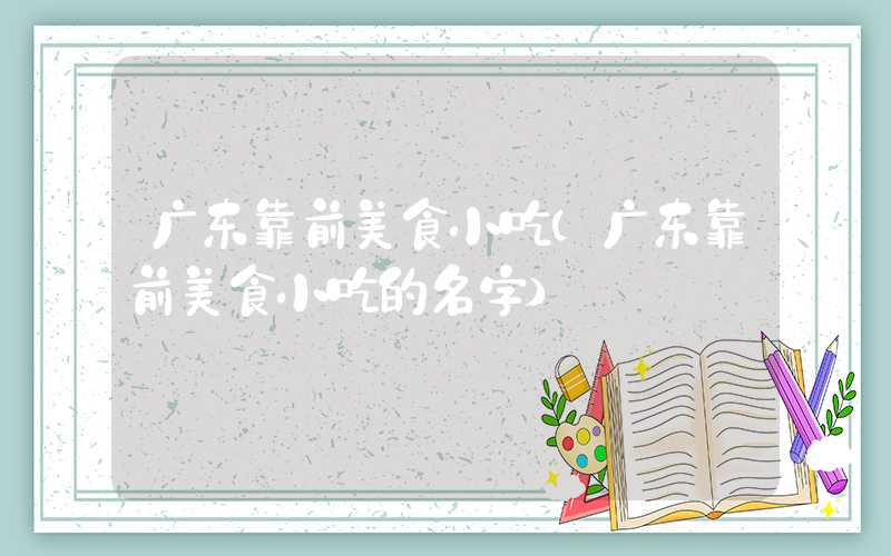 广东靠前美食小吃（广东靠前美食小吃的名字）