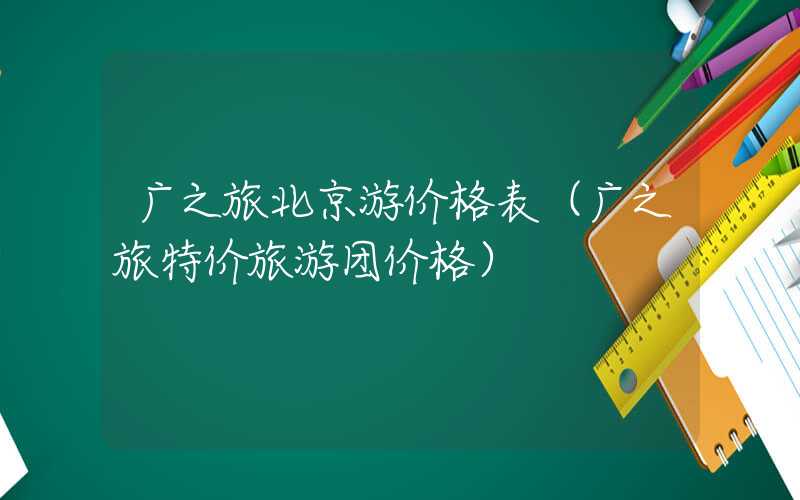 广之旅北京游价格表（广之旅特价旅游团价格）