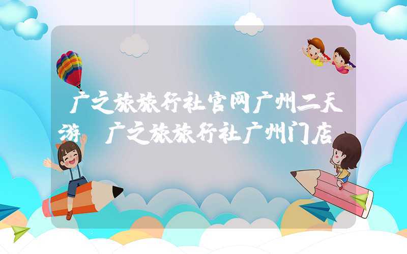 广之旅旅行社官网广州二天游（广之旅旅行社广州门店）