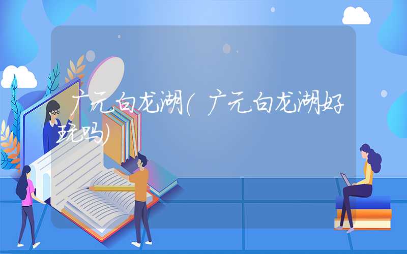 广元白龙湖（广元白龙湖好玩吗）