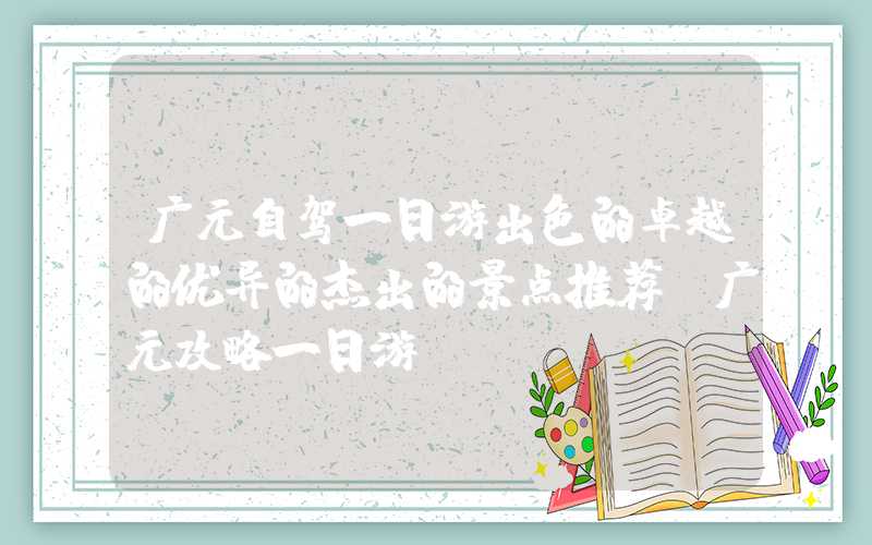 广元自驾一日游出色的卓越的优异的杰出的景点推荐（广元攻略一日游）