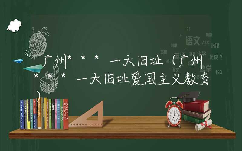 广州***一大旧址（广州***一大旧址爱国主义教育）