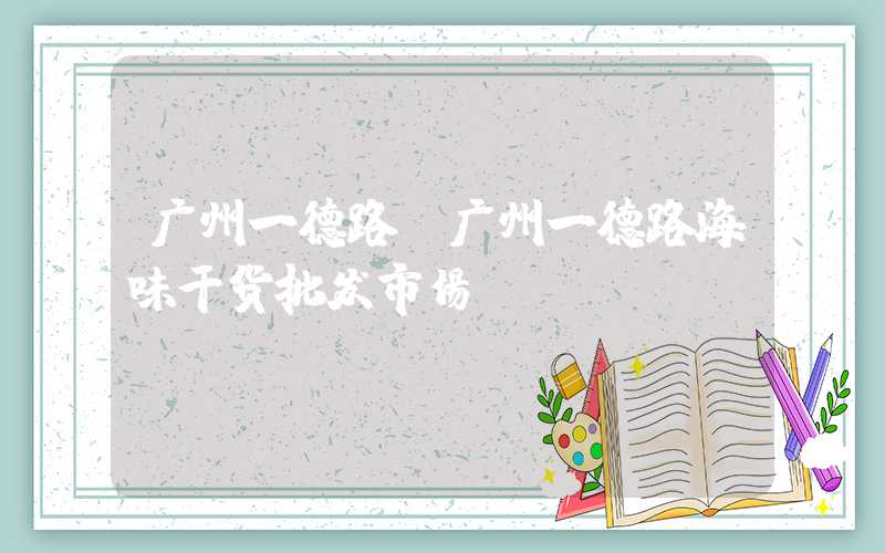 广州一德路（广州一德路海味干货批发市场）