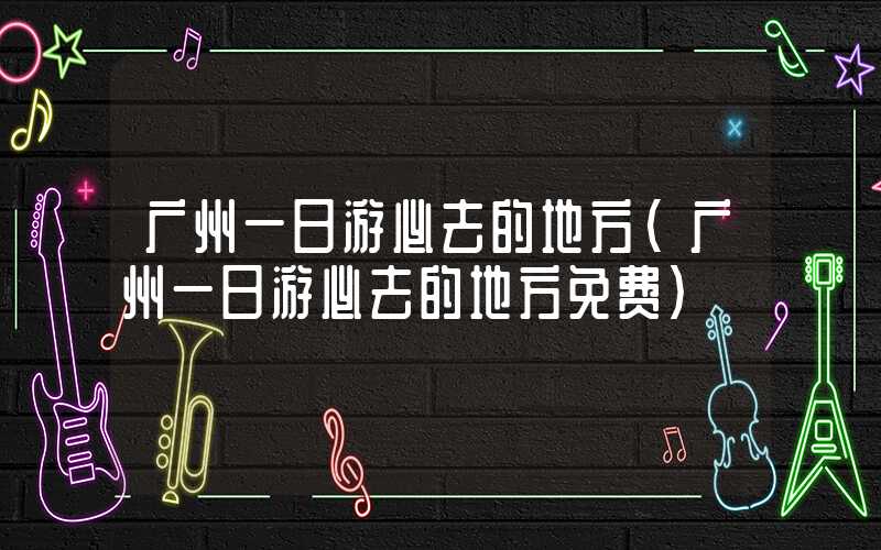 广州一日游必去的地方（广州一日游必去的地方免费）