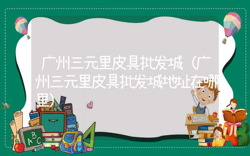 广州三元里皮具批发城（广州三元里皮具批发城地址在哪里）