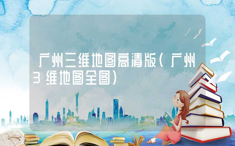 广州三维地图高清版(广州3维地图全图)