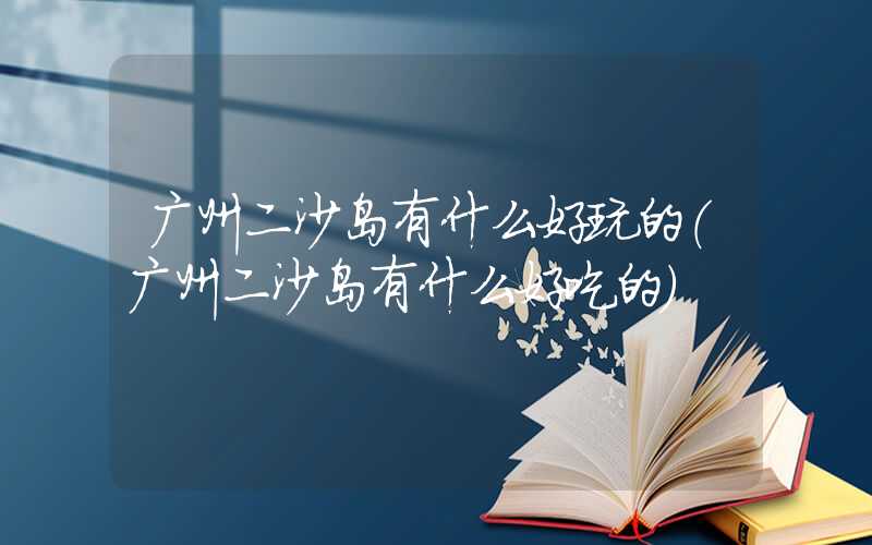 广州二沙岛有什么好玩的(广州二沙岛有什么好吃的)