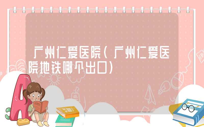 广州仁爱医院（广州仁爱医院地铁哪个出口）