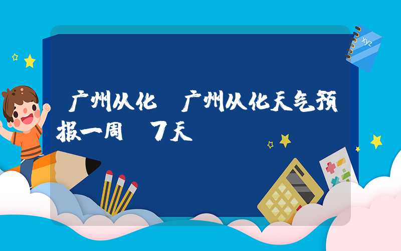 广州从化(广州从化天气预报一周 7天)