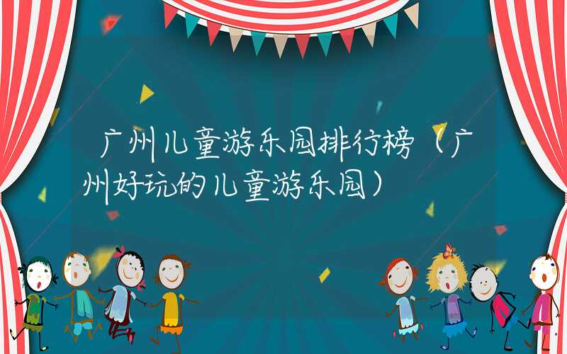广州儿童游乐园排行榜（广州好玩的儿童游乐园）