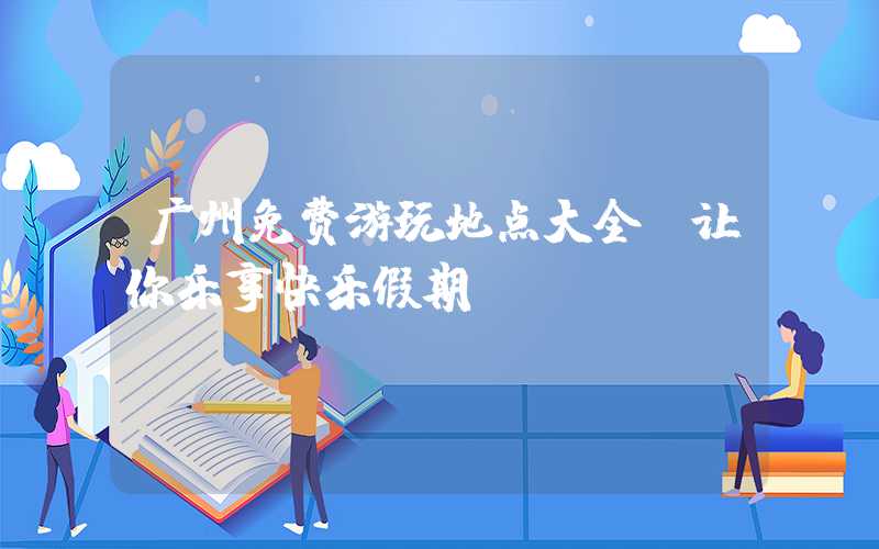 广州免费游玩地点大全，让你乐享快乐假期