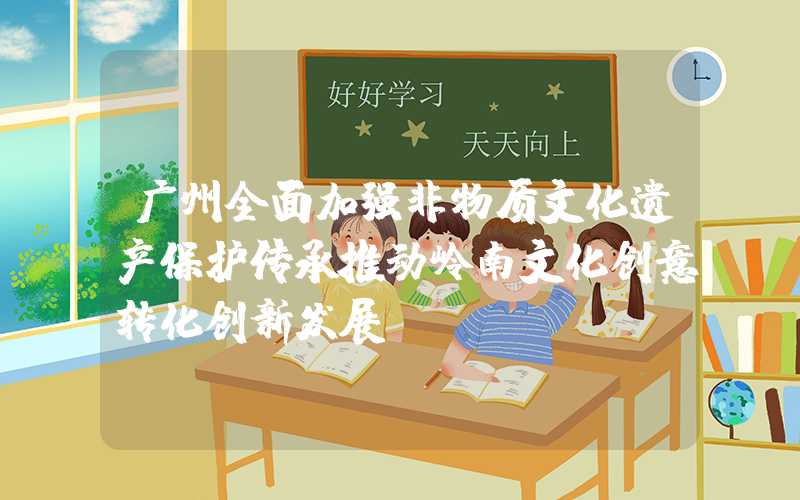 广州全面加强非物质文化遗产保护传承推动岭南文化创意转化创新发展