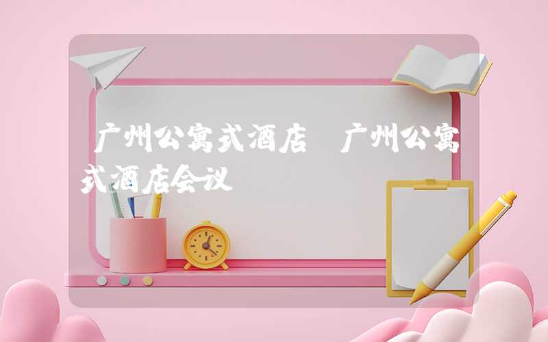 广州公寓式酒店(广州公寓式酒店会议)