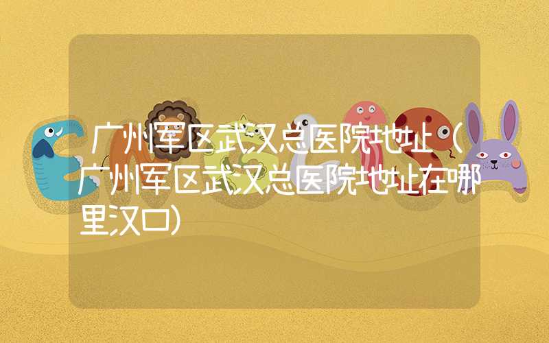 广州军区武汉总医院地址（广州军区武汉总医院地址在哪里汉口）
