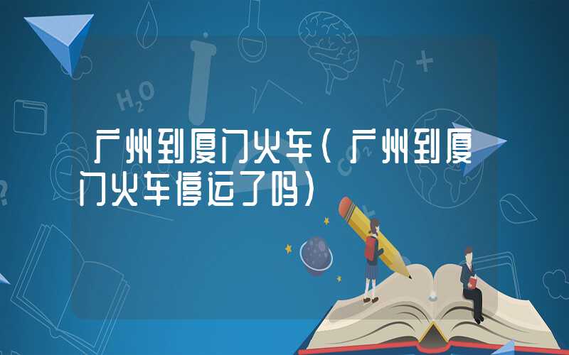 广州到厦门火车（广州到厦门火车停运了吗）