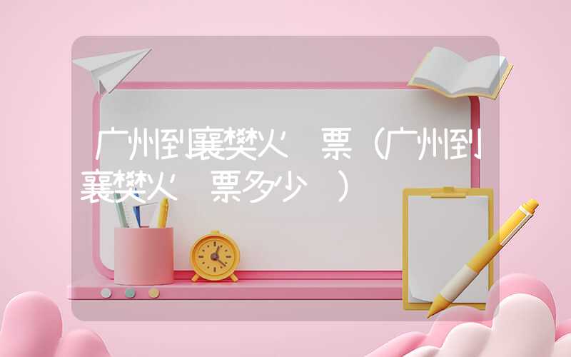 广州到襄樊火车票（广州到襄樊火车票多少钱）