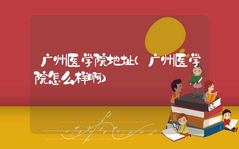 广州医学院地址(广州医学院怎么样啊)