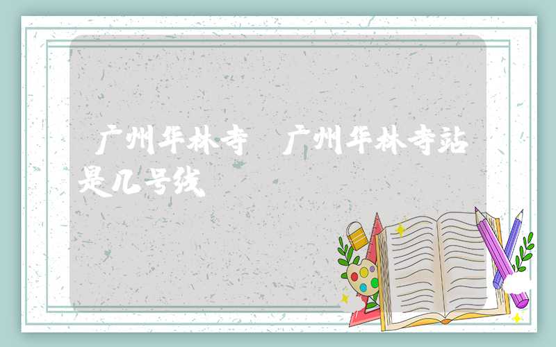 广州华林寺(广州华林寺站是几号线)