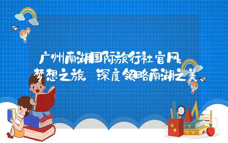 广州南湖国际旅行社官网:梦想之旅,深度领略南湖之美