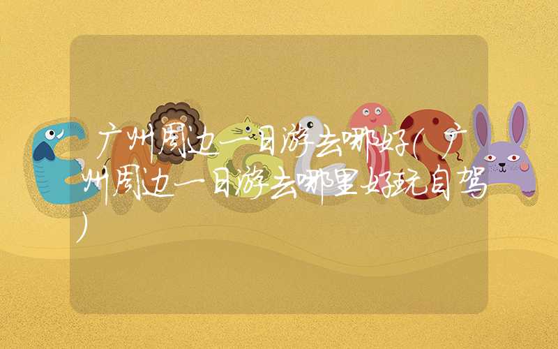广州周边一日游去哪好（广州周边一日游去哪里好玩自驾）