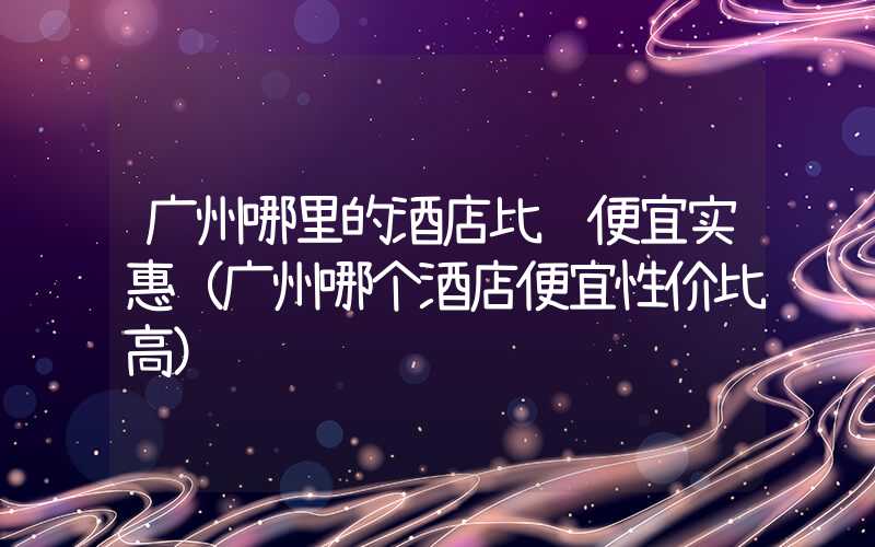 广州哪里的酒店比较便宜实惠(广州哪个酒店便宜性价比高)