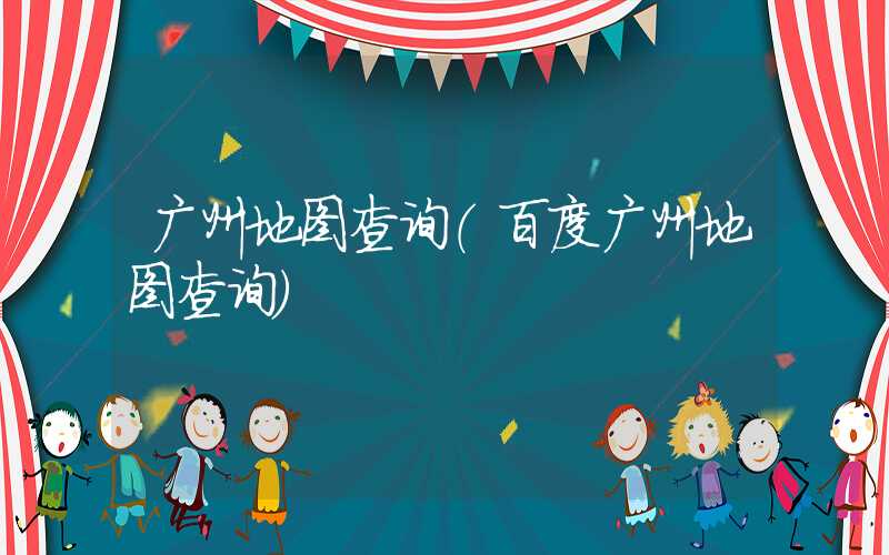 广州地图查询（百度广州地图查询）