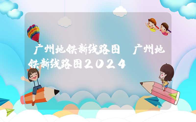 广州地铁新线路图（广州地铁新线路图2024）