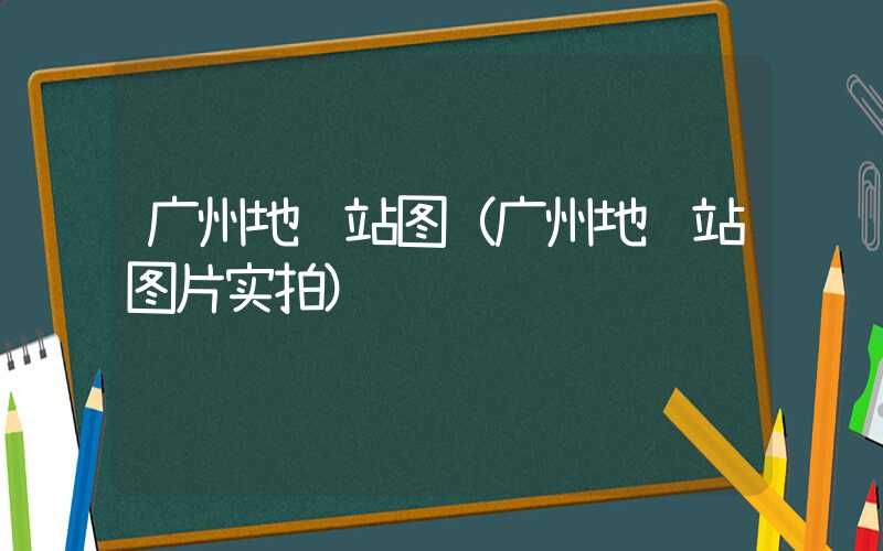广州地铁站图（广州地铁站图片实拍）