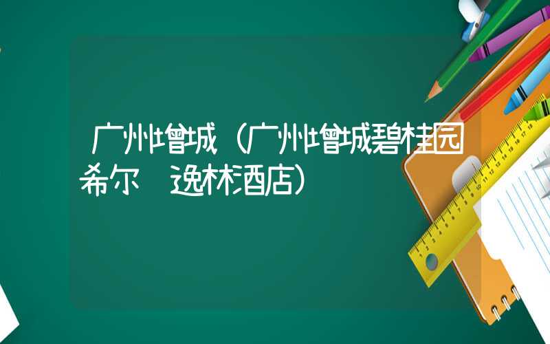 广州增城（广州增城碧桂园希尔顿逸林酒店）