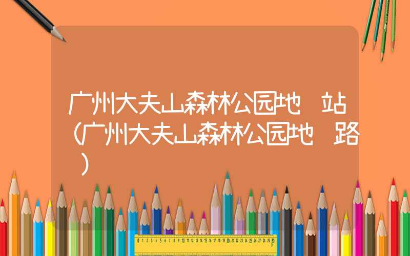 广州大夫山森林公园地铁站（广州大夫山森林公园地铁路线）