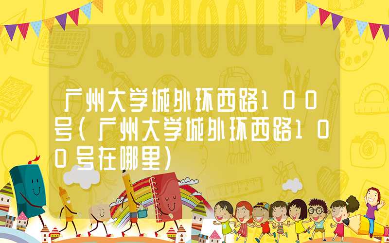 广州大学城外环西路100号（广州大学城外环西路100号在哪里）