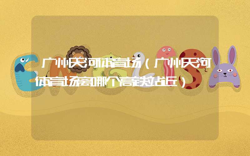 广州天河体育场（广州天河体育场离哪个高铁站近）