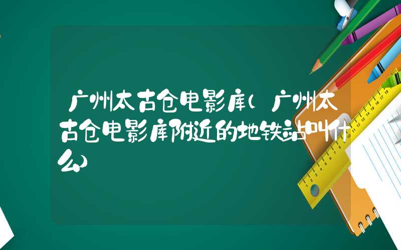 广州太古仓电影库（广州太古仓电影库附近的地铁站叫什么）