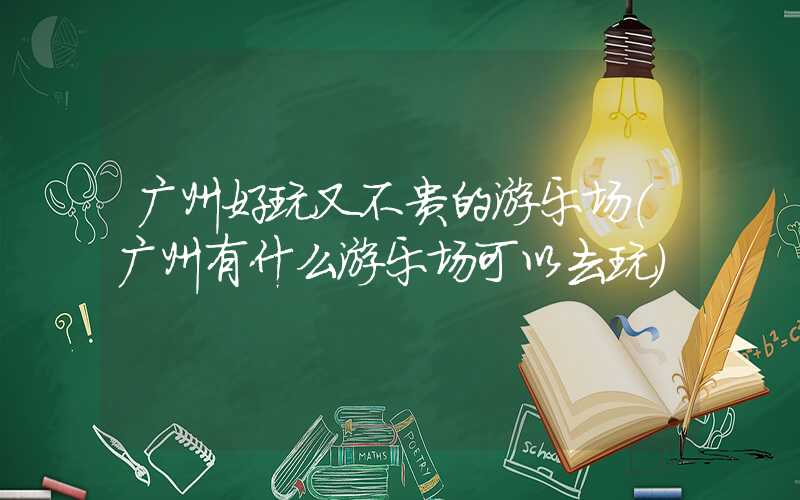 广州好玩又不贵的游乐场（广州有什么游乐场可以去玩）