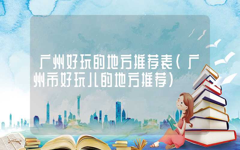 广州好玩的地方推荐表（广州市好玩儿的地方推荐）