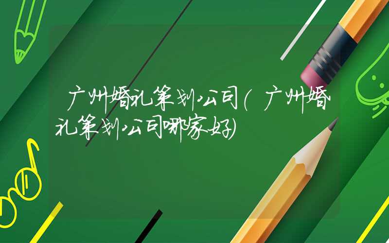 广州婚礼策划公司(广州婚礼策划公司哪家好)