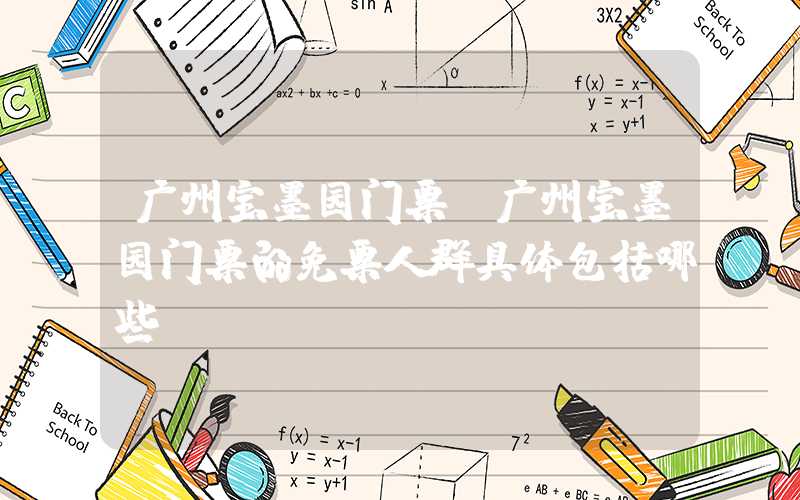 广州宝墨园门票(广州宝墨园门票的免票人群具体包括哪些)