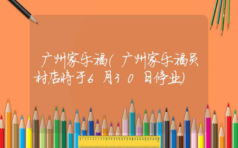 广州家乐福（广州家乐福员村店将于6月30日停业）