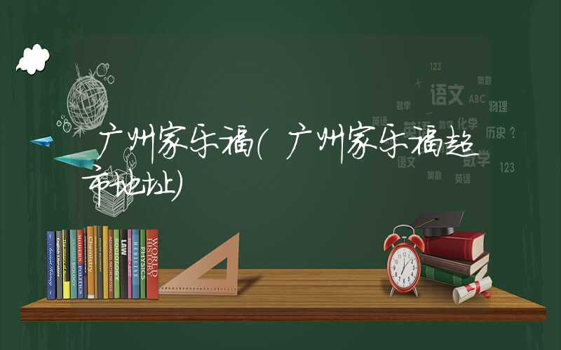 广州家乐福（广州家乐福超市地址）