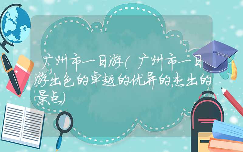 广州市一日游（广州市一日游出色的卓越的优异的杰出的景点）