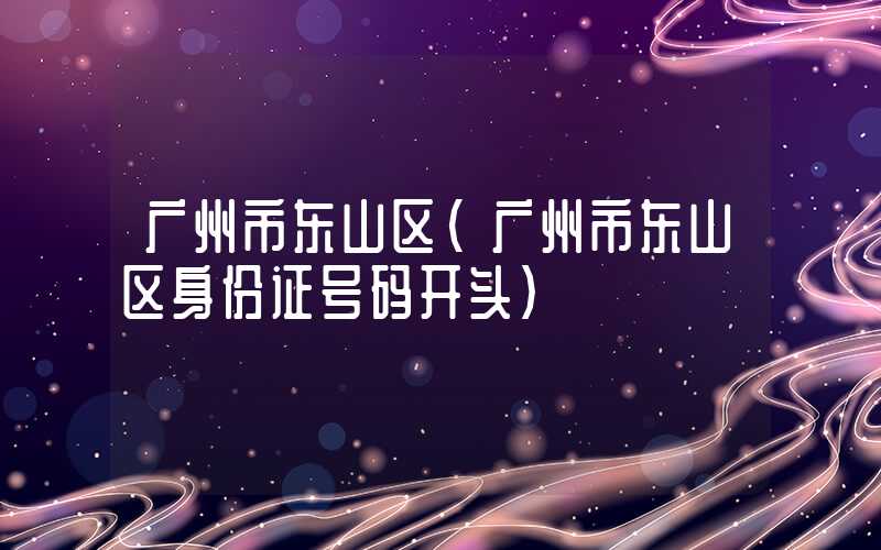 广州市东山区(广州市东山区身份证号码开头)
