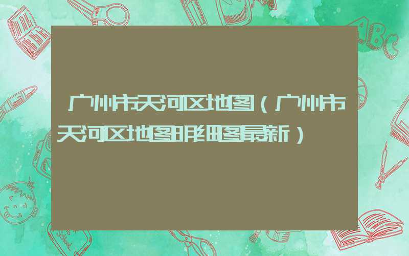 广州市天河区地图（广州市天河区地图明细图最新）