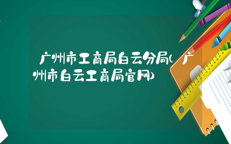 广州市工商局白云分局（广州市白云工商局官网）